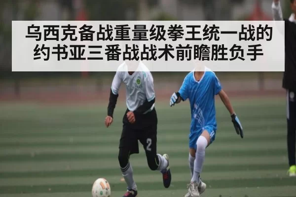 乌西克备战重量级拳王统一战的约书亚三番战战术前瞻胜负手