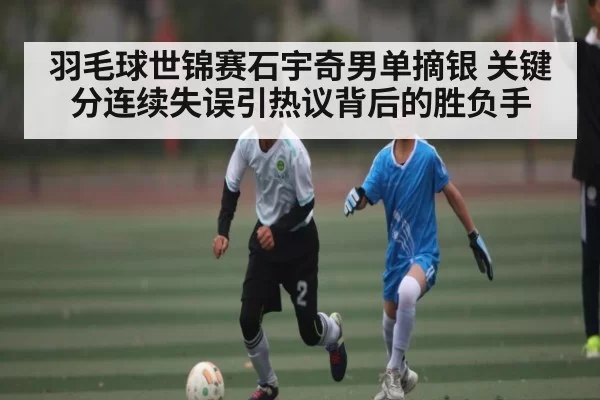 羽毛球世锦赛石宇奇男单摘银 关键分连续失误引热议背后的胜负手