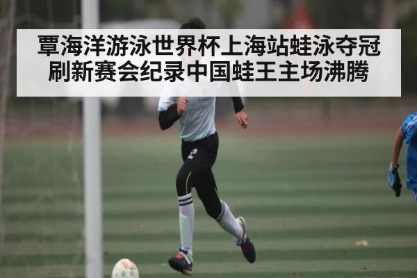 覃海洋游泳世界杯上海站蛙泳夺冠刷新赛会纪录中国蛙王主场沸腾（jjb）